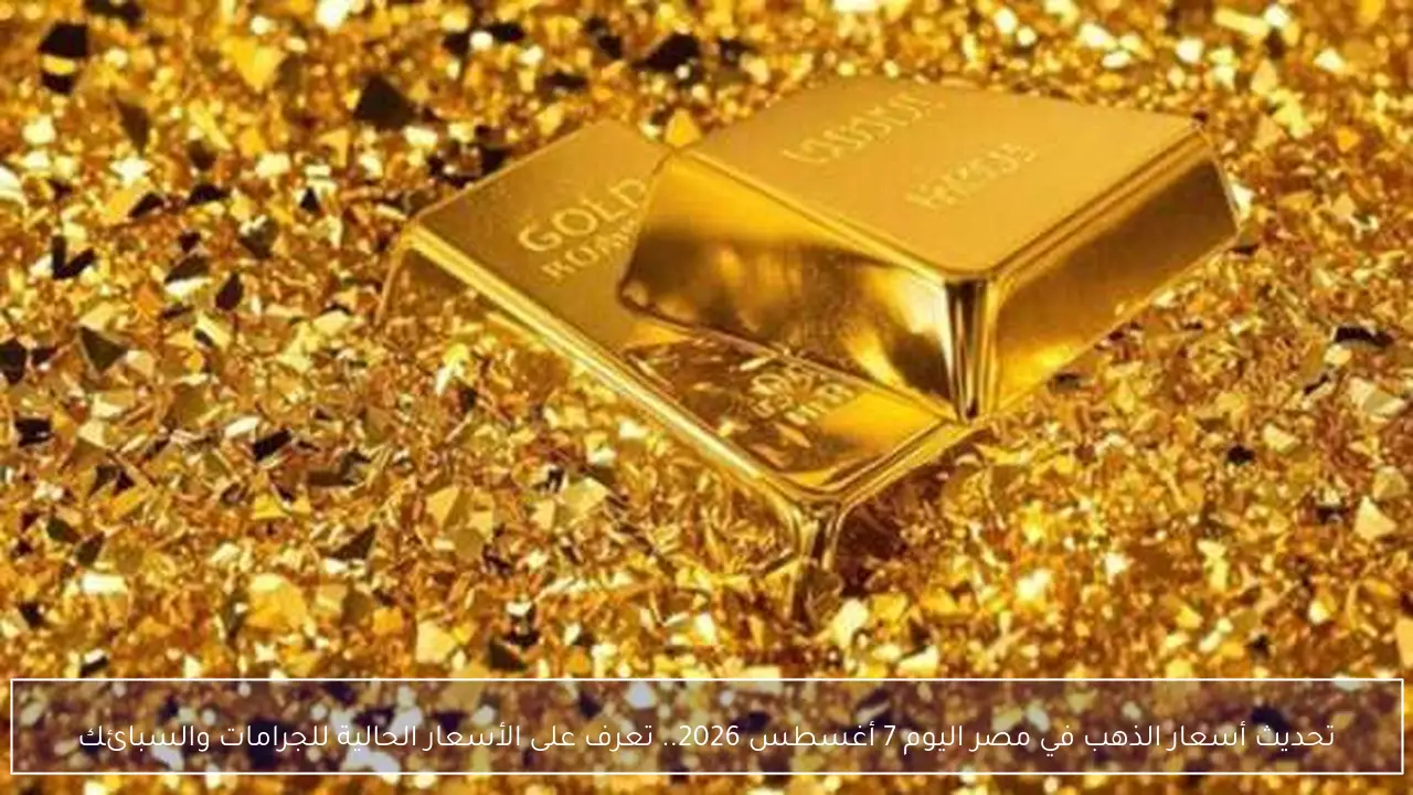 أسعار الذهب في مصر اليوم 7 أغسطس 2026 وتحديثات قيم الجرامات والسبائك